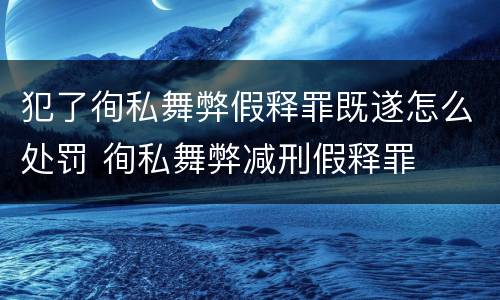 犯了徇私舞弊假释罪既遂怎么处罚 徇私舞弊减刑假释罪