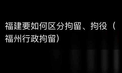 福建要如何区分拘留、拘役（福州行政拘留）