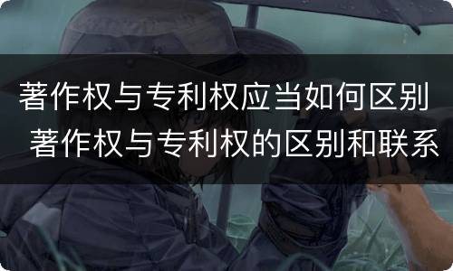 著作权与专利权应当如何区别 著作权与专利权的区别和联系