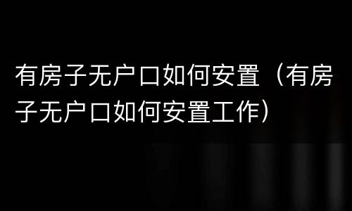 有房子无户口如何安置（有房子无户口如何安置工作）