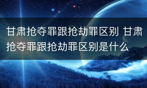 甘肃抢夺罪跟抢劫罪区别 甘肃抢夺罪跟抢劫罪区别是什么