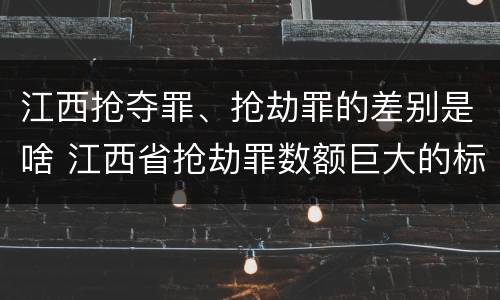 江西抢夺罪、抢劫罪的差别是啥 江西省抢劫罪数额巨大的标准
