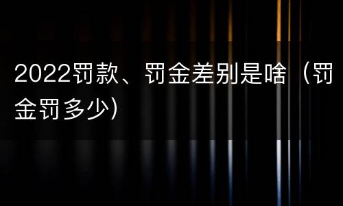 2022罚款、罚金差别是啥（罚金罚多少）