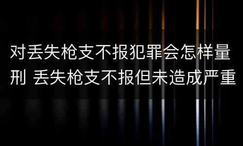 对丢失枪支不报犯罪会怎样量刑 丢失枪支不报但未造成严重后果