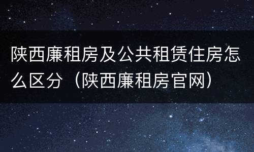 陕西廉租房及公共租赁住房怎么区分(陕西廉租房官网)