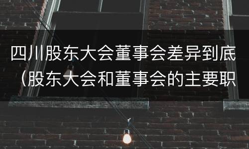 四川股东大会董事会差异到底（股东大会和董事会的主要职责）