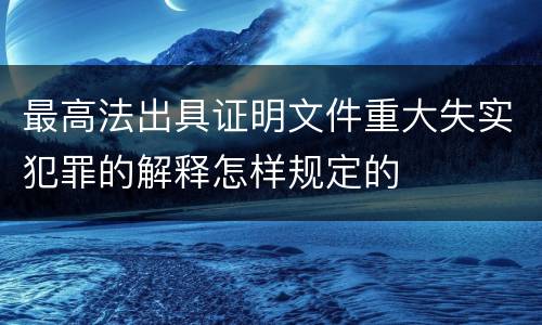最高法出具证明文件重大失实犯罪的解释怎样规定的