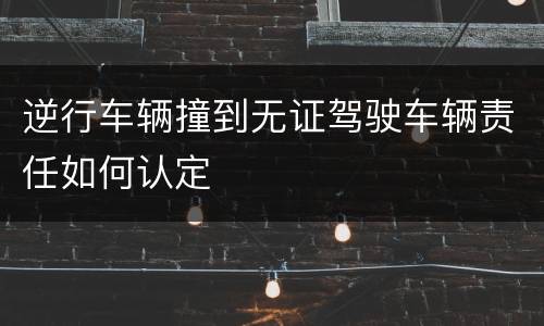 逆行车辆撞到无证驾驶车辆责任如何认定