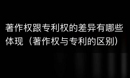 著作权跟专利权的差异有哪些体现（著作权与专利的区别）