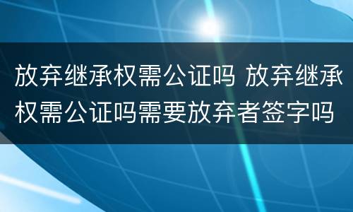放弃继承权需公证吗 放弃继承权需公证吗需要放弃者签字吗