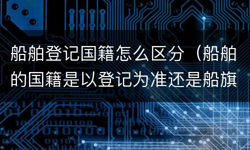 船舶登记国籍怎么区分（船舶的国籍是以登记为准还是船旗）