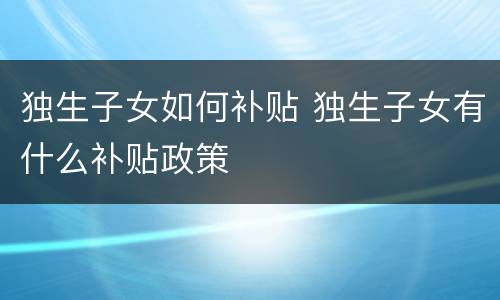独生子女如何补贴 独生子女有什么补贴政策