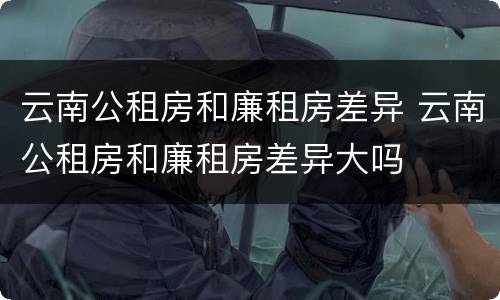 云南公租房和廉租房差异 云南公租房和廉租房差异大吗