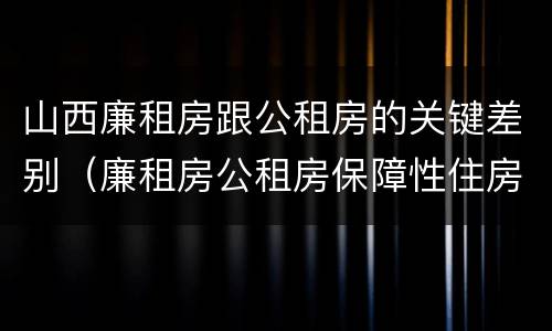 山西廉租房跟公租房的关键差别（廉租房公租房保障性住房的区别）