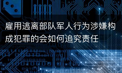 雇用逃离部队军人行为涉嫌构成犯罪的会如何追究责任