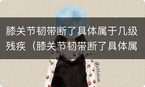 膝关节韧带断了具体属于几级残疾（膝关节韧带断了具体属于几级残疾啊）