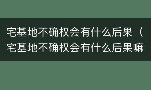 宅基地不确权会有什么后果（宅基地不确权会有什么后果嘛）