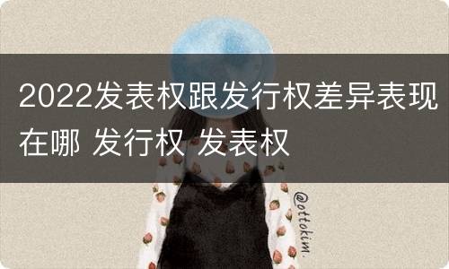 2022发表权跟发行权差异表现在哪 发行权 发表权