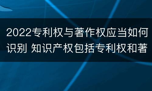 2022专利权与著作权应当如何识别 知识产权包括专利权和著作权吗