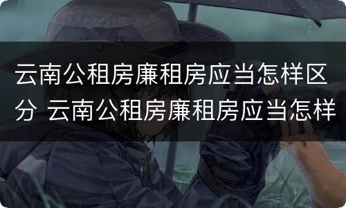 云南公租房廉租房应当怎样区分 云南公租房廉租房应当怎样区分等级