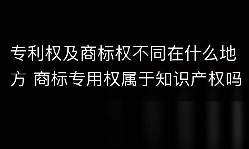 专利权及商标权不同在什么地方 商标专用权属于知识产权吗?