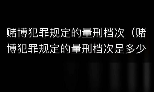 赌博犯罪规定的量刑档次（赌博犯罪规定的量刑档次是多少）