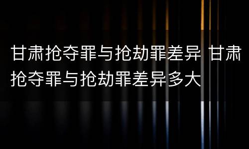 甘肃抢夺罪与抢劫罪差异 甘肃抢夺罪与抢劫罪差异多大