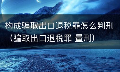 构成骗取出口退税罪怎么判刑（骗取出口退税罪 量刑）