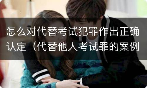 怎么对代替考试犯罪作出正确认定（代替他人考试罪的案例）