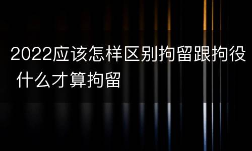 2022应该怎样区别拘留跟拘役 什么才算拘留