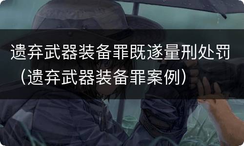 遗弃武器装备罪既遂量刑处罚（遗弃武器装备罪案例）