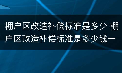 棚户区改造补偿标准是多少 棚户区改造补偿标准是多少钱一平方