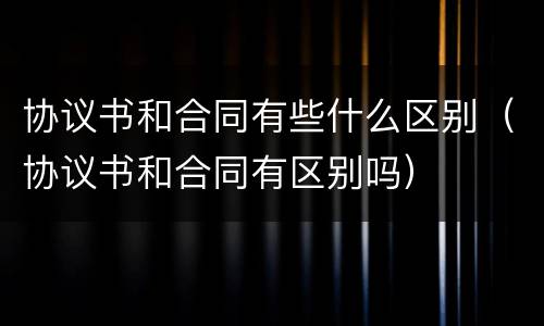 协议书和合同有些什么区别（协议书和合同有区别吗）