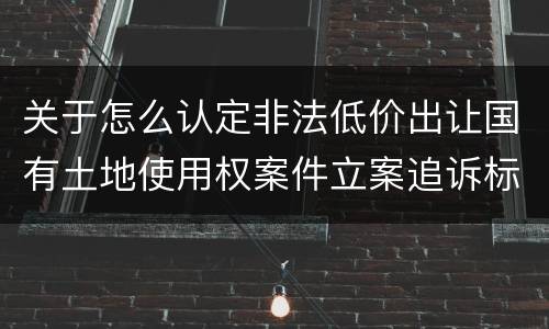 关于怎么认定非法低价出让国有土地使用权案件立案追诉标准