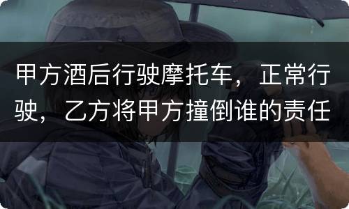 甲方酒后行驶摩托车，正常行驶，乙方将甲方撞倒谁的责任大一些