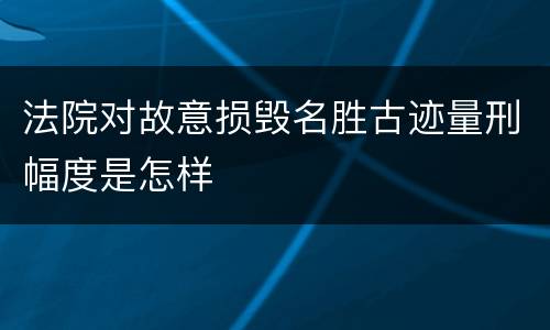 法院对故意损毁名胜古迹量刑幅度是怎样