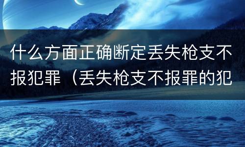什么方面正确断定丢失枪支不报犯罪（丢失枪支不报罪的犯罪主体是）