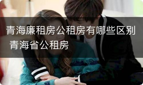 青海廉租房公租房有哪些区别 青海省公租房