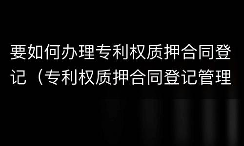 要如何办理专利权质押合同登记（专利权质押合同登记管理办法）
