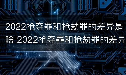 2022抢夺罪和抢劫罪的差异是啥 2022抢夺罪和抢劫罪的差异是啥呢