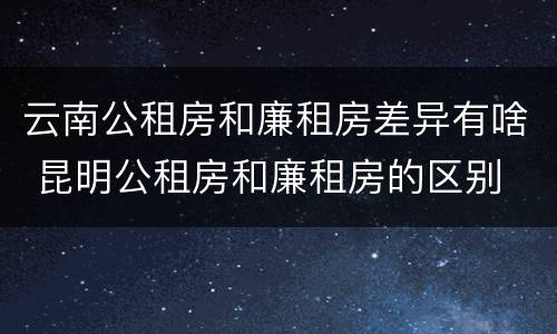 云南公租房和廉租房差异有啥 昆明公租房和廉租房的区别