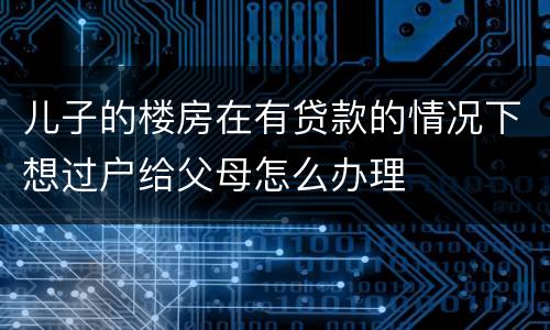儿子的楼房在有贷款的情况下想过户给父母怎么办理
