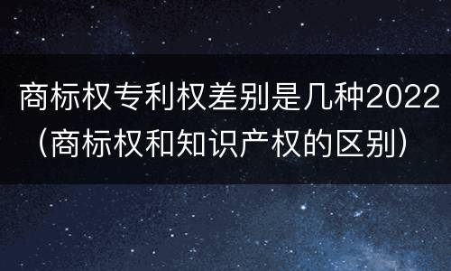 商标权专利权差别是几种2022（商标权和知识产权的区别）