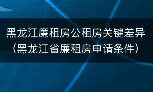 黑龙江廉租房公租房关键差异（黑龙江省廉租房申请条件）
