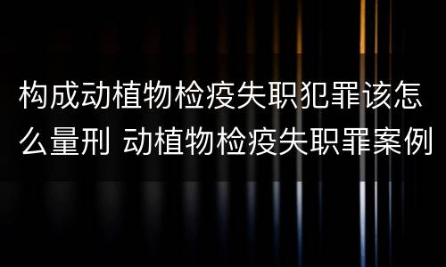 构成动植物检疫失职犯罪该怎么量刑 动植物检疫失职罪案例
