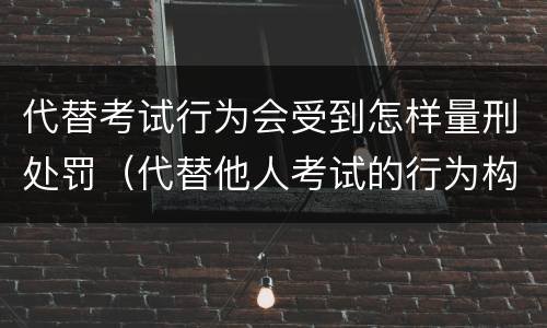 代替考试行为会受到怎样量刑处罚（代替他人考试的行为构成什么罪）
