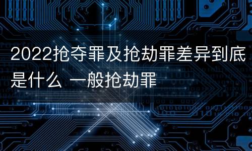 2022抢夺罪及抢劫罪差异到底是什么 一般抢劫罪