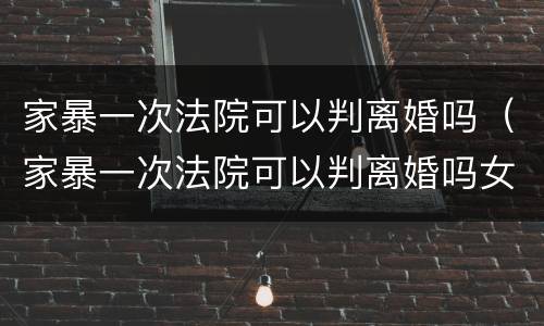 家暴一次法院可以判离婚吗（家暴一次法院可以判离婚吗女）