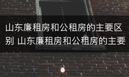 山东廉租房和公租房的主要区别 山东廉租房和公租房的主要区别是什么