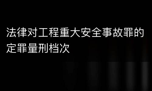 法律对工程重大安全事故罪的定罪量刑档次